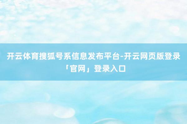 开云体育搜狐号系信息发布平台-开云网页版登录「官网」登录入口
