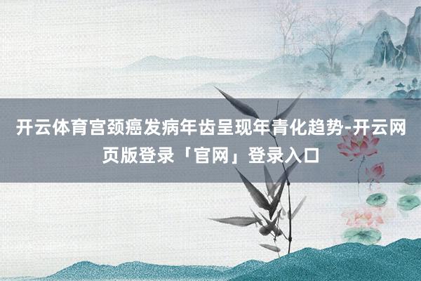 开云体育宫颈癌发病年齿呈现年青化趋势-开云网页版登录「官网」登录入口