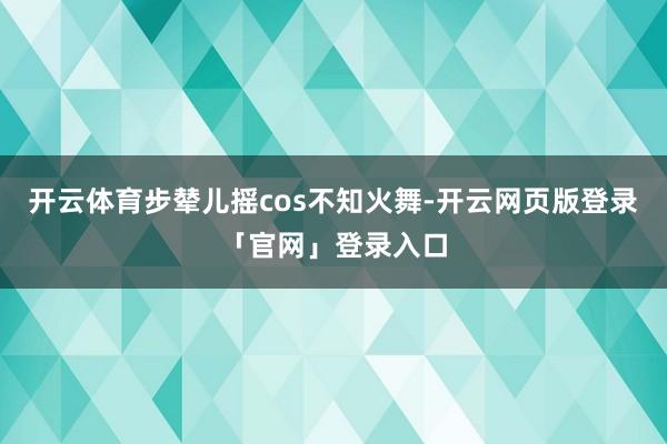 开云体育步辇儿摇cos不知火舞-开云网页版登录「官网」登录入口