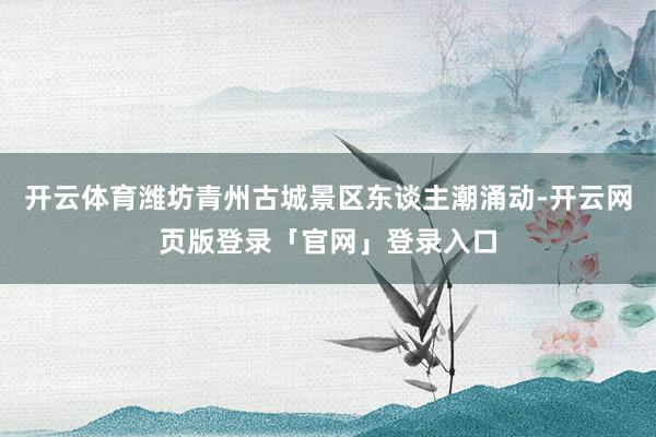 开云体育潍坊青州古城景区东谈主潮涌动-开云网页版登录「官网」登录入口