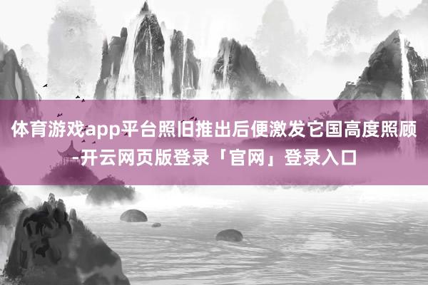 体育游戏app平台照旧推出后便激发它国高度照顾-开云网页版登录「官网」登录入口