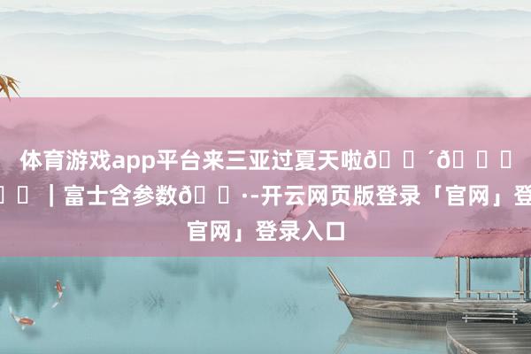 体育游戏app平台来三亚过夏天啦🌴🏝️🌊｜富士含参数📷-开云网页版登录「官网」登录入口