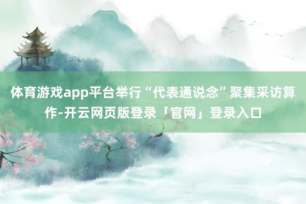 体育游戏app平台举行“代表通说念”聚集采访算作-开云网页版登录「官网」登录入口