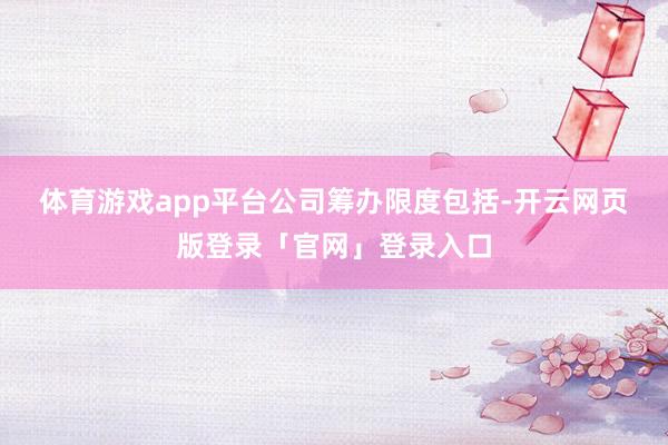 体育游戏app平台　　公司筹办限度包括-开云网页版登录「官网」登录入口