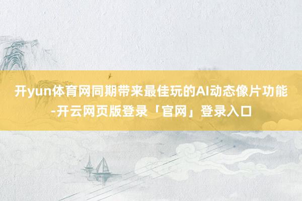 开yun体育网同期带来最佳玩的AI动态像片功能-开云网页版登录「官网」登录入口