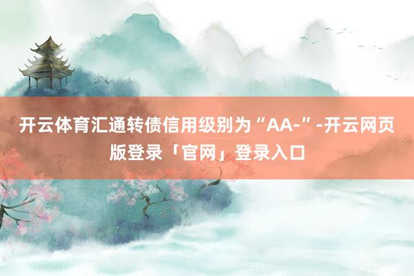 开云体育汇通转债信用级别为“AA-”-开云网页版登录「官网」登录入口