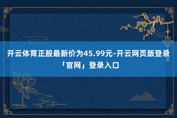开云体育正股最新价为45.99元-开云网页版登录「官网」登录入口