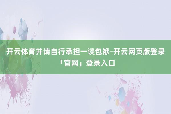 开云体育并请自行承担一谈包袱-开云网页版登录「官网」登录入口