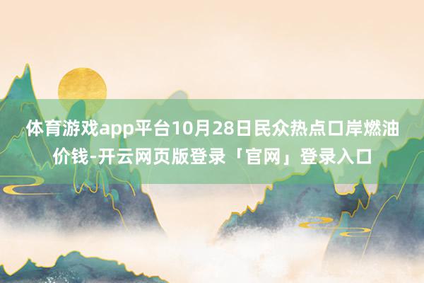 体育游戏app平台10月28日民众热点口岸燃油价钱-开云网页版登录「官网」登录入口