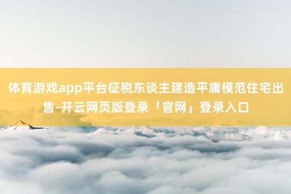 体育游戏app平台征税东谈主建造平庸模范住宅出售-开云网页版登录「官网」登录入口