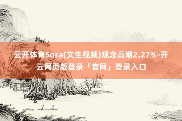 云开体育Sora(文生视频)观念高潮2.27%-开云网页版登录「官网」登录入口