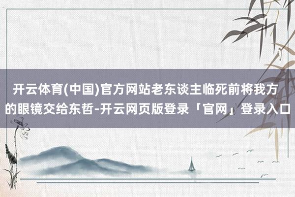 开云体育(中国)官方网站老东谈主临死前将我方 的眼镜交给东哲-开云网页版登录「官网」登录入口