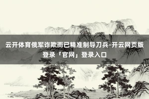 云开体育俄军诈欺而已精准制导刀兵-开云网页版登录「官网」登录入口