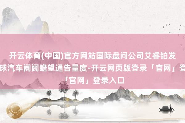 开云体育(中国)官方网站国际盘问公司艾睿铂发布的全球汽车阛阓瞻望通告量度-开云网页版登录「官网」登录入口