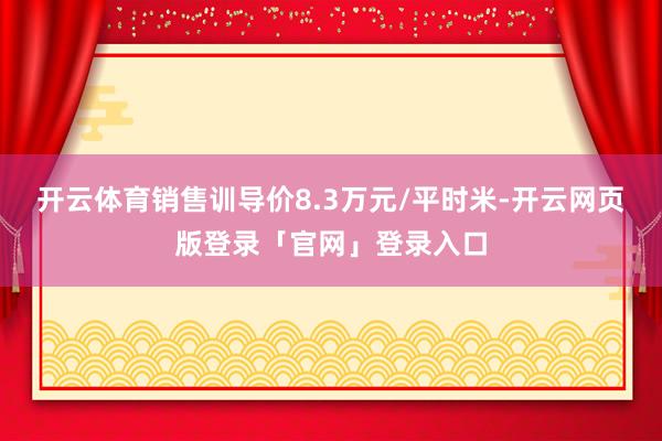开云体育销售训导价8.3万元/平时米-开云网页版登录「官网」登录入口