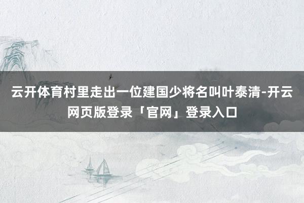 云开体育村里走出一位建国少将名叫叶泰清-开云网页版登录「官网」登录入口