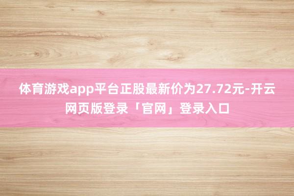 体育游戏app平台正股最新价为27.72元-开云网页版登录「官网」登录入口
