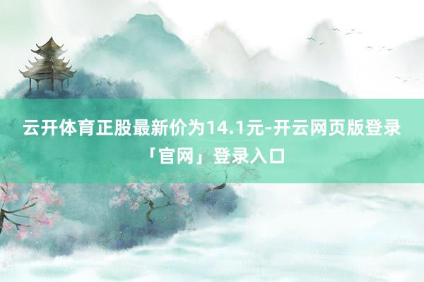 云开体育正股最新价为14.1元-开云网页版登录「官网」登录入口