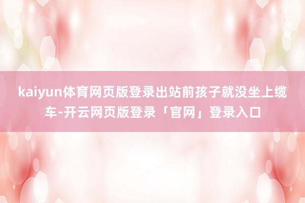 kaiyun体育网页版登录出站前孩子就没坐上缆车-开云网页版登录「官网」登录入口