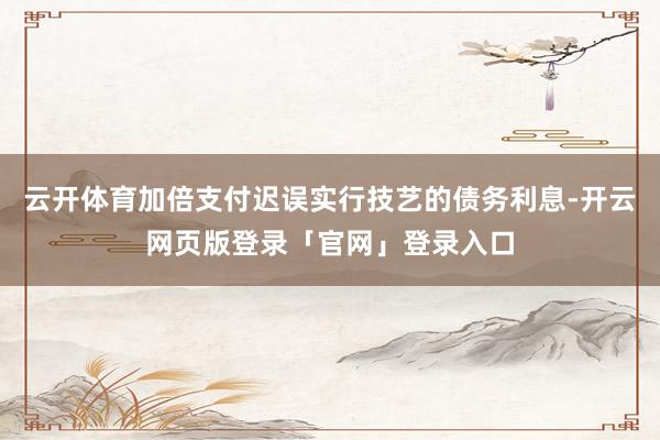 云开体育加倍支付迟误实行技艺的债务利息-开云网页版登录「官网」登录入口