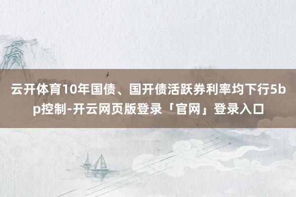 云开体育10年国债、国开债活跃券利率均下行5bp控制-开云网页版登录「官网」登录入口