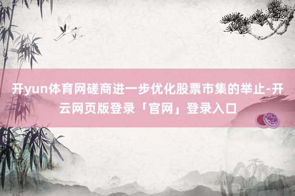 开yun体育网磋商进一步优化股票市集的举止-开云网页版登录「官网」登录入口