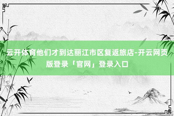 云开体育他们才到达丽江市区复返旅店-开云网页版登录「官网」登录入口