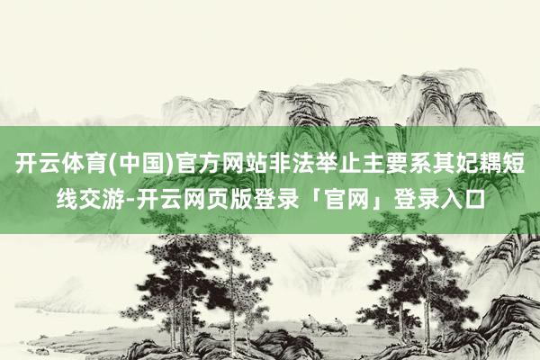 开云体育(中国)官方网站非法举止主要系其妃耦短线交游-开云网页版登录「官网」登录入口