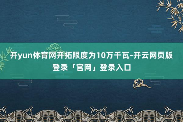 开yun体育网开拓限度为10万千瓦-开云网页版登录「官网」登录入口
