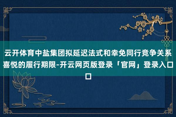 云开体育中盐集团拟延迟法式和幸免同行竞争关系喜悦的履行期限-开云网页版登录「官网」登录入口