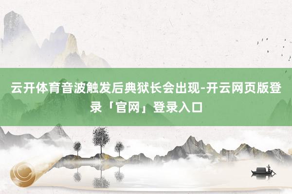 云开体育音波触发后典狱长会出现-开云网页版登录「官网」登录入口