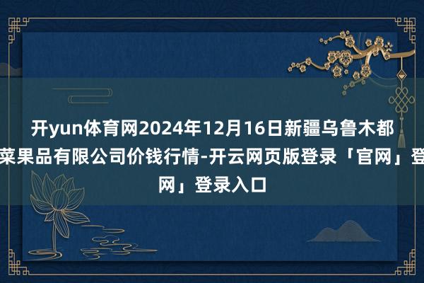 开yun体育网2024年12月16日新疆乌鲁木都凌庆蔬菜果品有限公司价钱行情-开云网页版登录「官网」登录入口