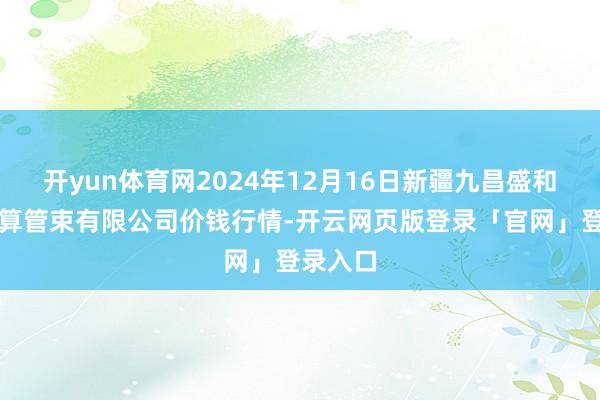 开yun体育网2024年12月16日新疆九昌盛和果品盘算管束有限公司价钱行情-开云网页版登录「官网」登录入口