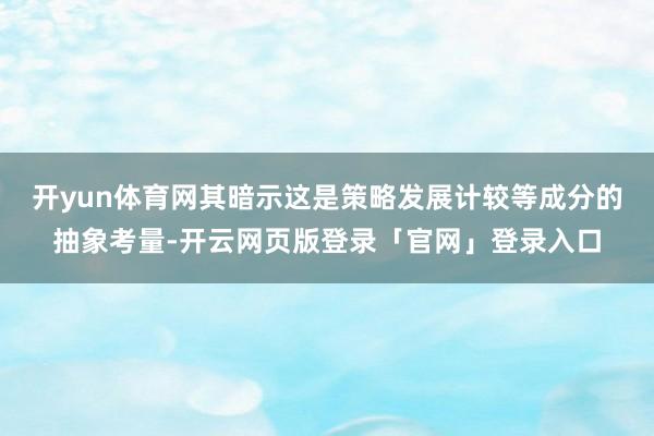 开yun体育网其暗示这是策略发展计较等成分的抽象考量-开云网页版登录「官网」登录入口