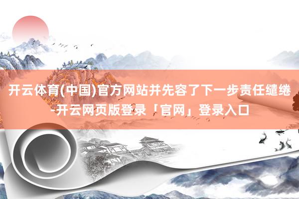 开云体育(中国)官方网站并先容了下一步责任缱绻-开云网页版登录「官网」登录入口
