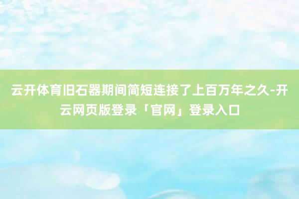 云开体育旧石器期间简短连接了上百万年之久-开云网页版登录「官网」登录入口