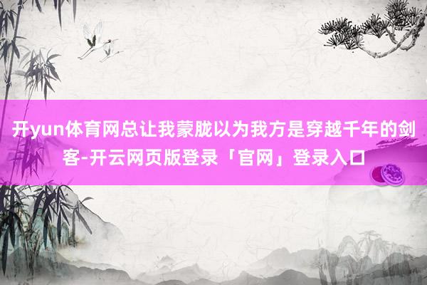 开yun体育网总让我蒙胧以为我方是穿越千年的剑客-开云网页版登录「官网」登录入口