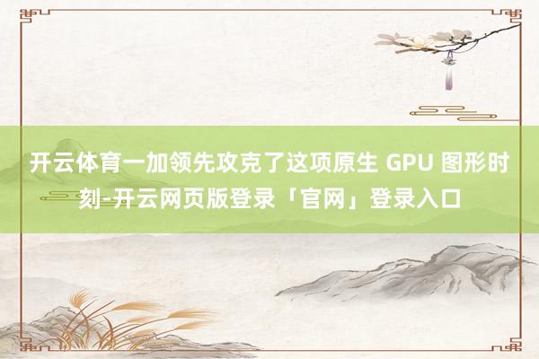 开云体育一加领先攻克了这项原生 GPU 图形时刻-开云网页版登录「官网」登录入口