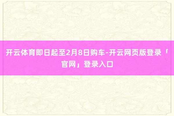 开云体育即日起至2月8日购车-开云网页版登录「官网」登录入口