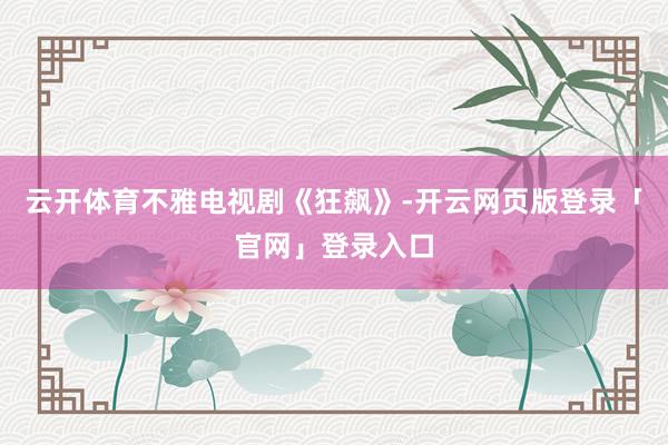 云开体育不雅电视剧《狂飙》-开云网页版登录「官网」登录入口
