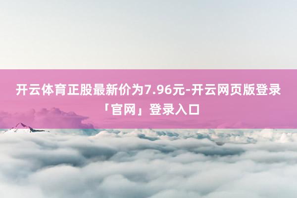 开云体育正股最新价为7.96元-开云网页版登录「官网」登录入口