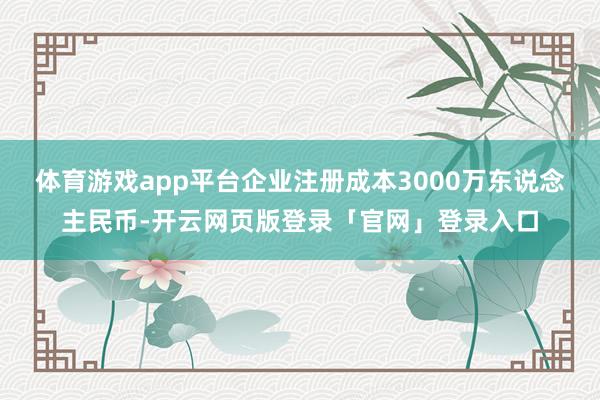 体育游戏app平台企业注册成本3000万东说念主民币-开云网页版登录「官网」登录入口