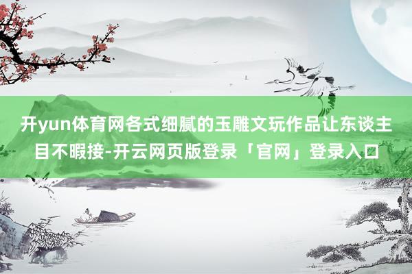 开yun体育网各式细腻的玉雕文玩作品让东谈主目不暇接-开云网页版登录「官网」登录入口