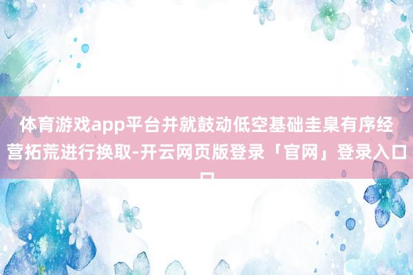 体育游戏app平台并就鼓动低空基础圭臬有序经营拓荒进行换取-开云网页版登录「官网」登录入口