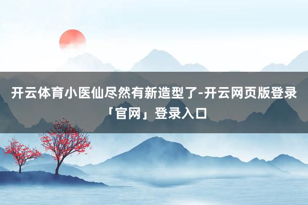 开云体育小医仙尽然有新造型了-开云网页版登录「官网」登录入口
