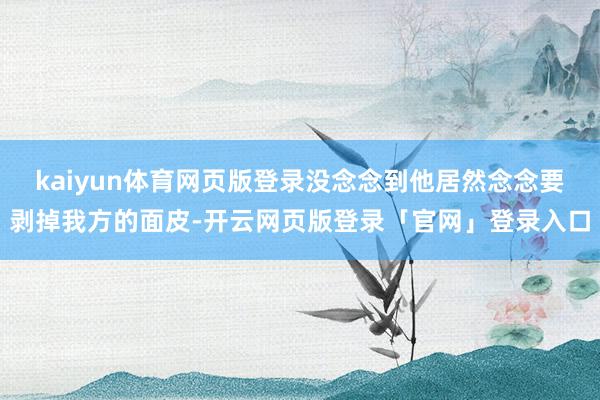 kaiyun体育网页版登录没念念到他居然念念要剥掉我方的面皮-开云网页版登录「官网」登录入口
