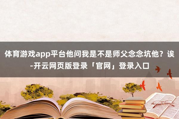 体育游戏app平台他问我是不是师父念念坑他？诶-开云网页版登录「官网」登录入口