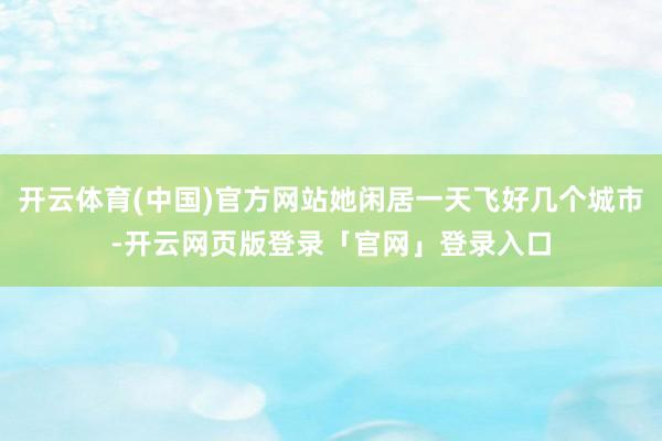 开云体育(中国)官方网站她闲居一天飞好几个城市-开云网页版登录「官网」登录入口