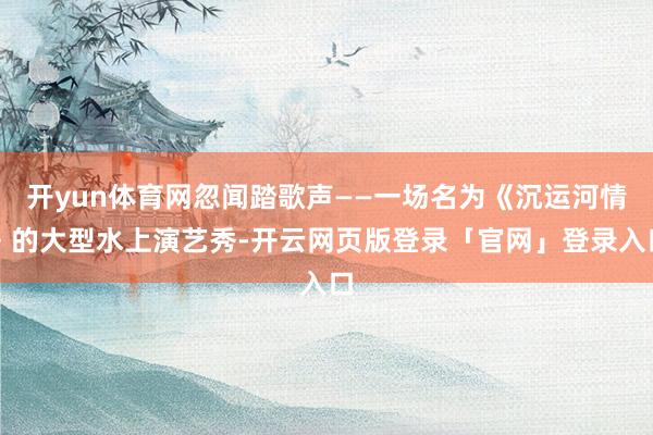 开yun体育网忽闻踏歌声——一场名为《沉运河情》的大型水上演艺秀-开云网页版登录「官网」登录入口