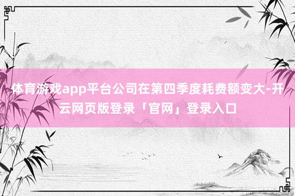 体育游戏app平台公司在第四季度耗费额变大-开云网页版登录「官网」登录入口
